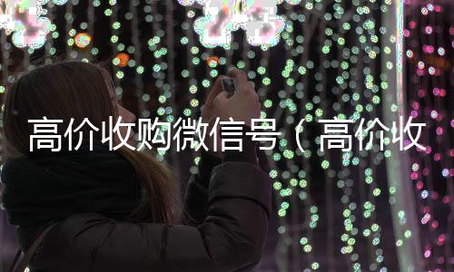 高价收购微信号回收vx号（高价收购微信号的目的）